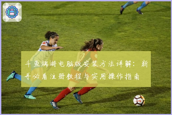 斗鱼端游电脑版安装方法详解：新手必看注册教程与实用操作指南