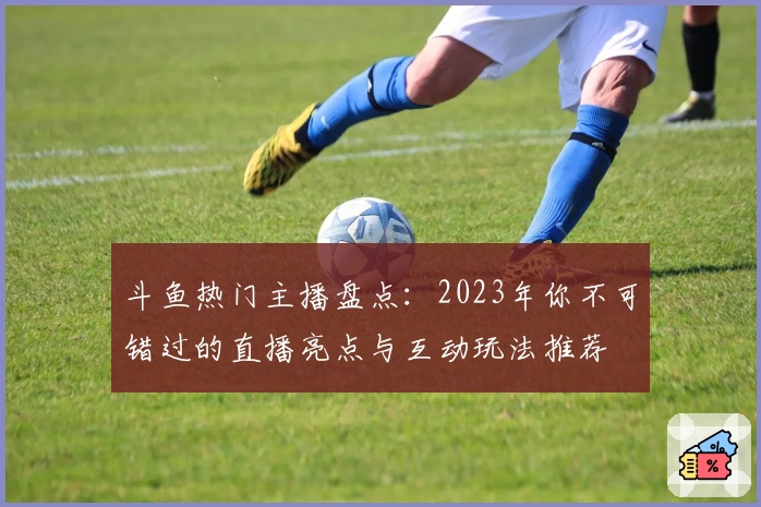 斗鱼热门主播盘点:2023年你不可错过的直播亮点与互动玩法推荐