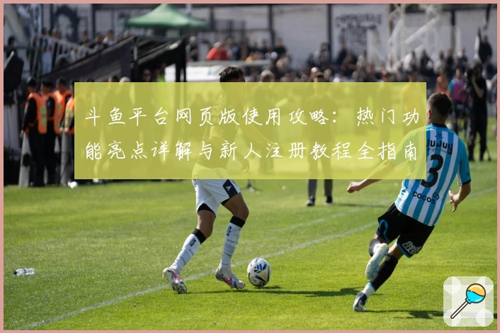 斗鱼平台网页版使用攻略：热门功能亮点详解与新人注册教程全指南