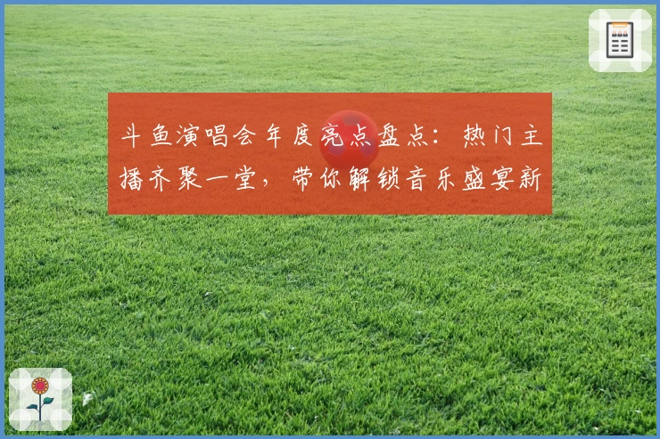斗鱼演唱会年度亮点盘点：热门主播齐聚一堂，带你解锁音乐盛宴新体验
