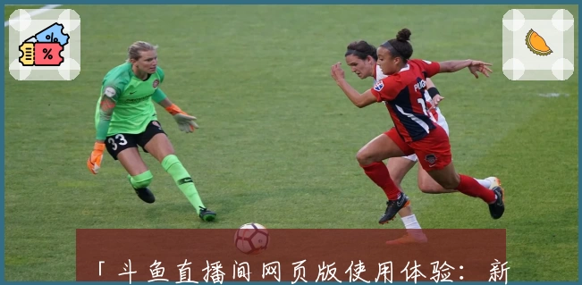 「斗鱼直播间网页版使用体验：新功能亮点与观看流程新人指南」