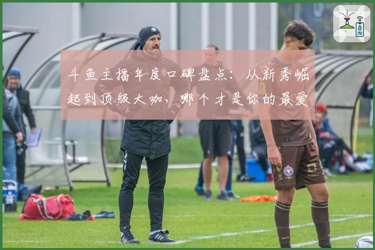 斗鱼主播年度口碑盘点：从新秀崛起到顶级大咖，哪个才是你的最爱？