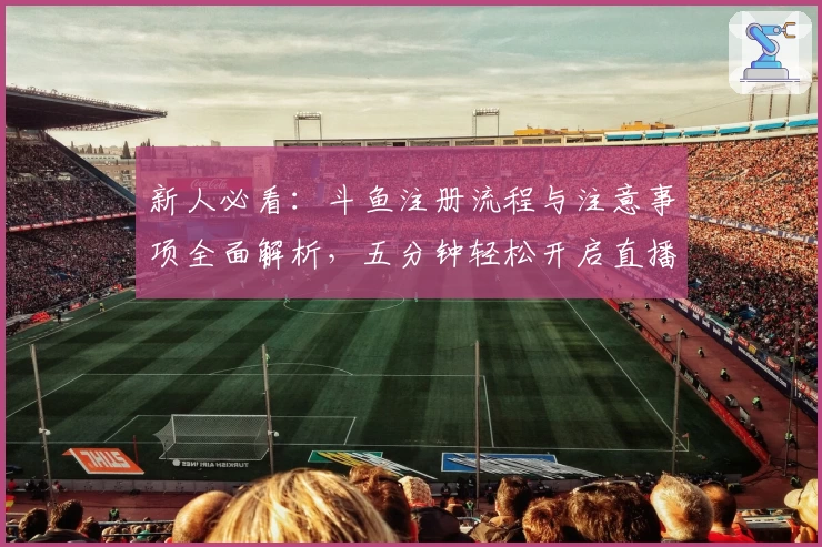 新人必看：斗鱼注册流程与注意事项全面解析，五分钟轻松开启直播互动旅程