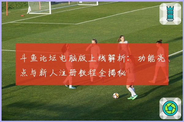 斗鱼论坛电脑版上线解析：功能亮点与新人注册教程全揭秘