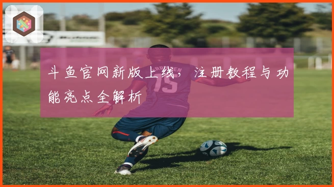 斗鱼官网新版上线，注册教程与功能亮点全解析
