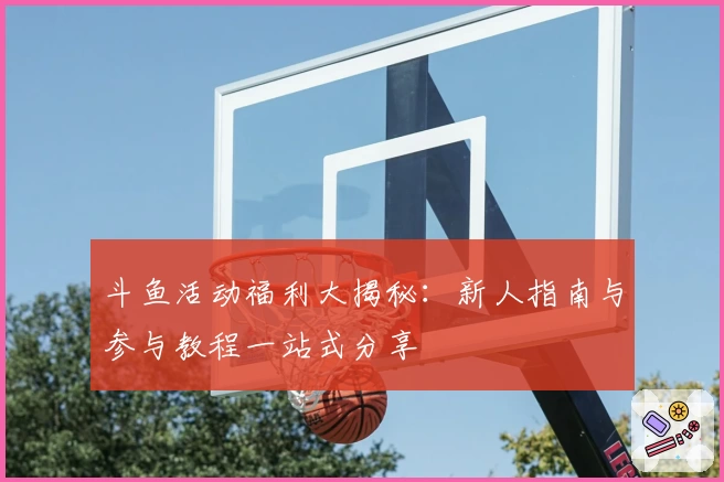 斗鱼活动福利大揭秘:新人指南与参与教程一站式分享