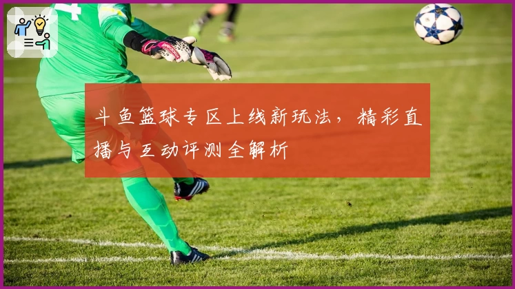斗鱼篮球专区上线新玩法，精彩直播与互动评测全解析