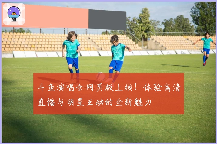 斗鱼演唱会网页版上线！体验高清直播与明星互动的全新魅力