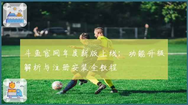 斗鱼官网年度新版上线：功能升级解析与注册安装全教程