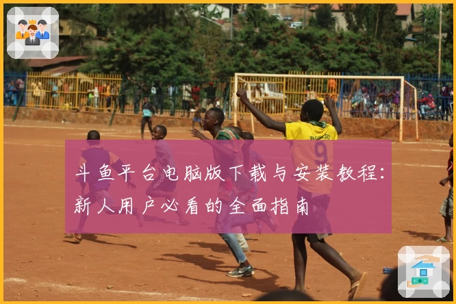 斗鱼平台电脑版下载与安装教程：新人用户必看的全面指南