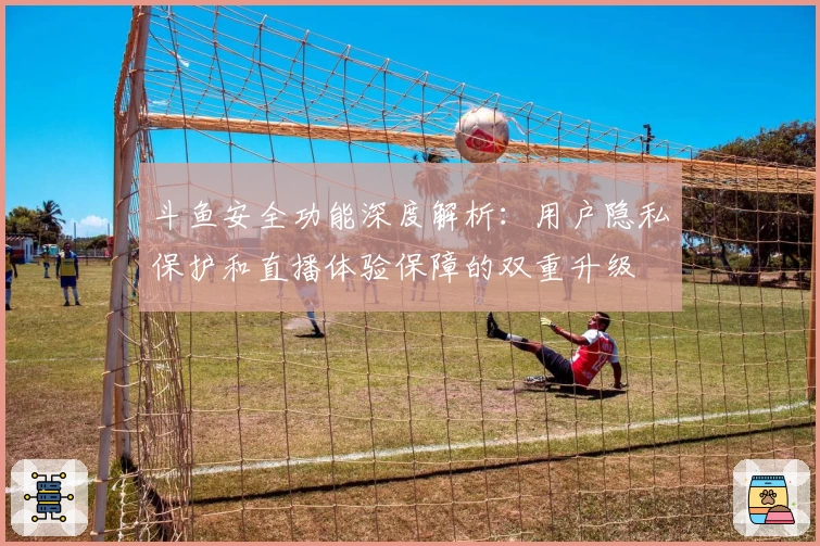 斗鱼安全功能深度解析：用户隐私保护和直播体验保障的双重升级