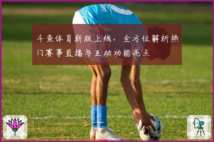 斗鱼体育新版上线，全方位解析热门赛事直播与互动功能亮点