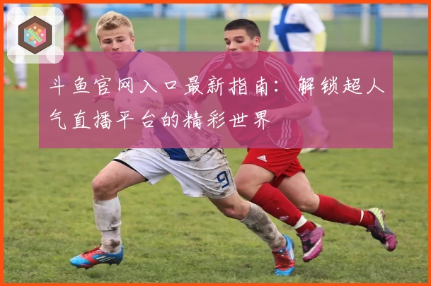 斗鱼官网入口最新指南:解锁超人气直播平台的精彩世界