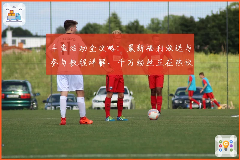 斗鱼活动全攻略：最新福利放送与参与教程详解，千万粉丝正在热议