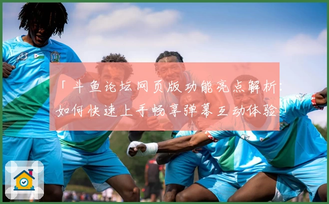 「斗鱼论坛网页版功能亮点解析:如何快速上手畅享弹幕互动体验」