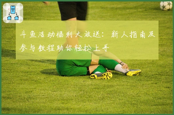 斗鱼活动福利大放送：新人指南及参与教程助你轻松上手