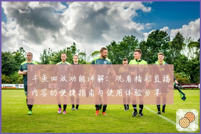 斗鱼回放功能详解：观看精彩直播内容的便捷指南与使用体验分享
