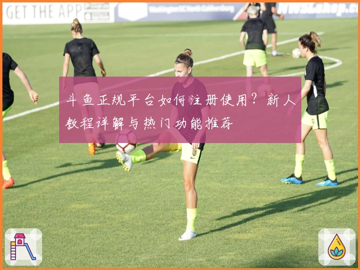 斗鱼正规平台如何注册使用？新人教程详解与热门功能推荐