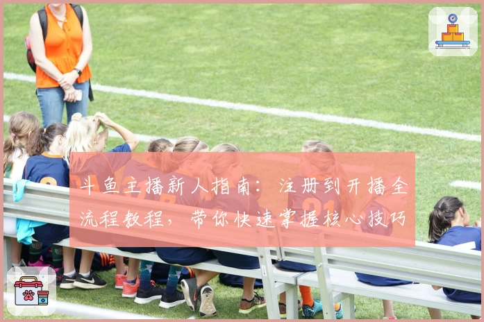 斗鱼主播新人指南：注册到开播全流程教程，带你快速掌握核心技巧