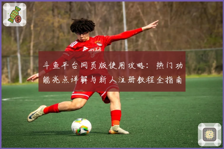 斗鱼平台网页版使用攻略：热门功能亮点详解与新人注册教程全指南