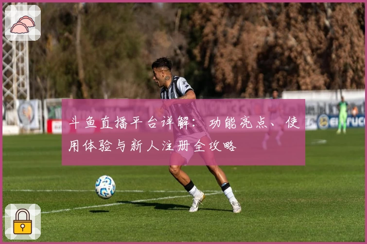 斗鱼直播平台详解：功能亮点、使用体验与新人注册全攻略