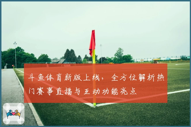 斗鱼体育新版上线，全方位解析热门赛事直播与互动功能亮点