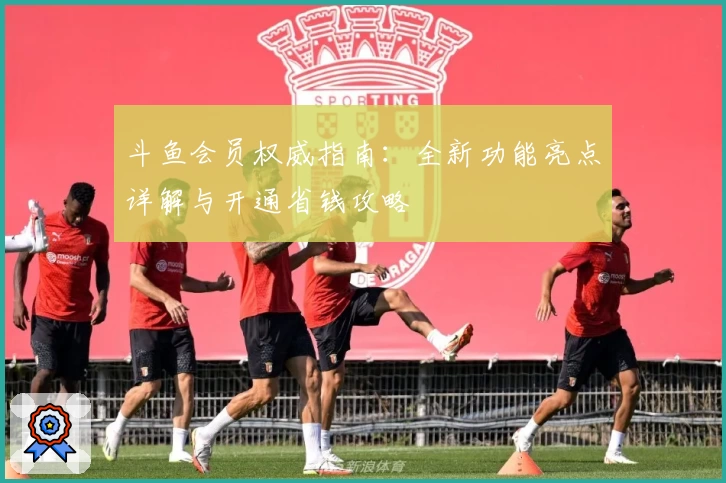 斗鱼会员权威指南：全新功能亮点详解与开通省钱攻略