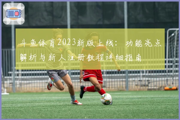 斗鱼体育2023新版上线：功能亮点解析与新人注册教程详细指南