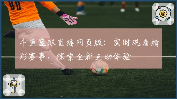 斗鱼篮球直播网页版：实时观看精彩赛事，探索全新互动体验