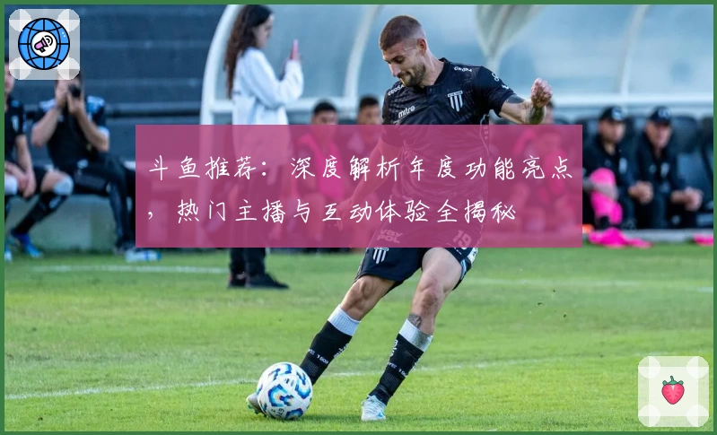 斗鱼推荐：深度解析年度功能亮点，热门主播与互动体验全揭秘