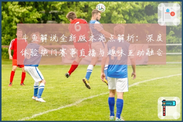 斗鱼解说全新版本亮点解析：深度体验热门赛事直播与趣味互动融合