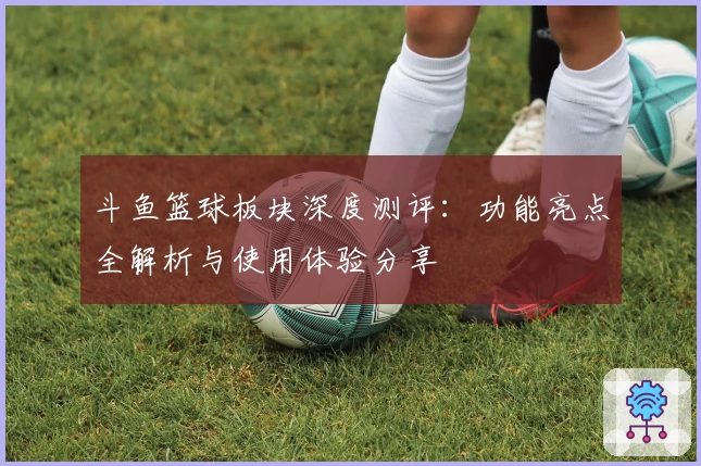 斗鱼篮球板块深度测评:功能亮点全解析与使用体验分享