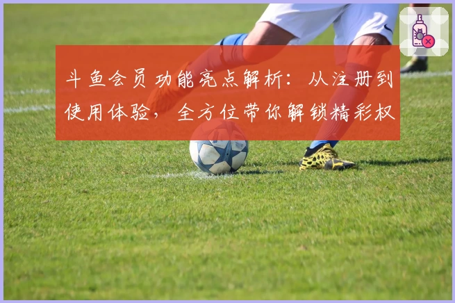 斗鱼会员功能亮点解析：从注册到使用体验，全方位带你解锁精彩权益