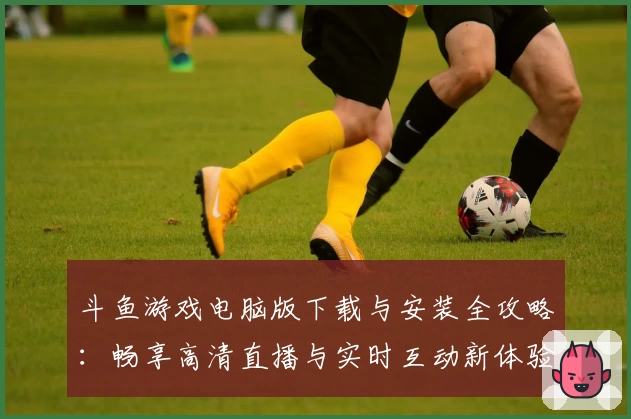 斗鱼游戏电脑版下载与安装全攻略：畅享高清直播与实时互动新体验