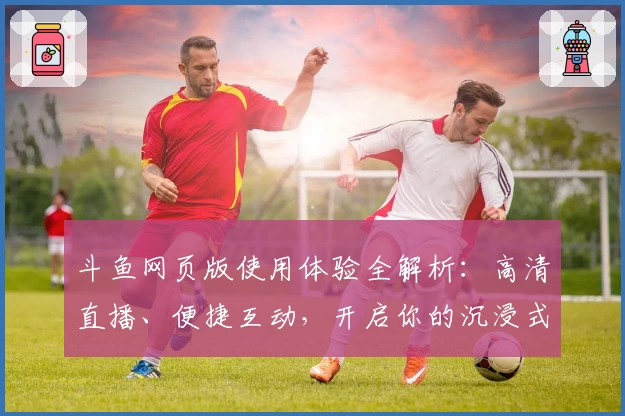 斗鱼网页版使用体验全解析：高清直播、便捷互动，开启你的沉浸式观赛之旅