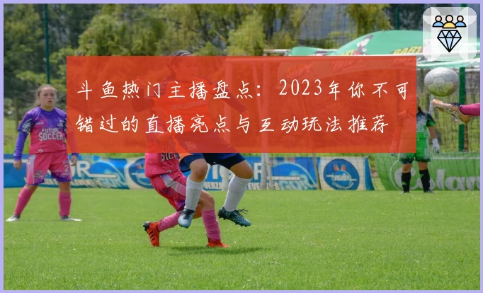 斗鱼热门主播盘点：2023年你不可错过的直播亮点与互动玩法推荐