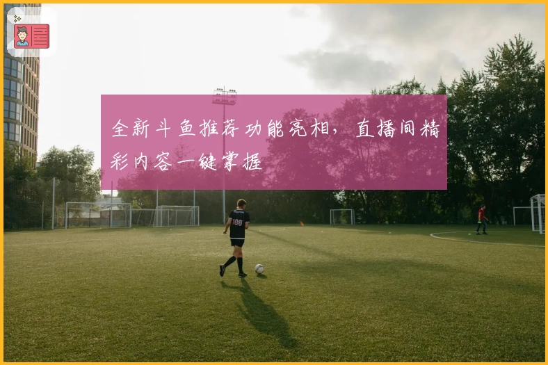 全新斗鱼推荐功能亮相，直播间精彩内容一键掌握