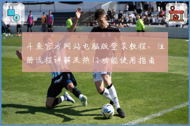 斗鱼官方网站电脑版登录教程，注册流程详解及热门功能使用指南