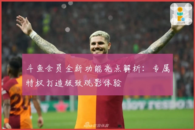 斗鱼会员全新功能亮点解析：专属特权打造极致观影体验