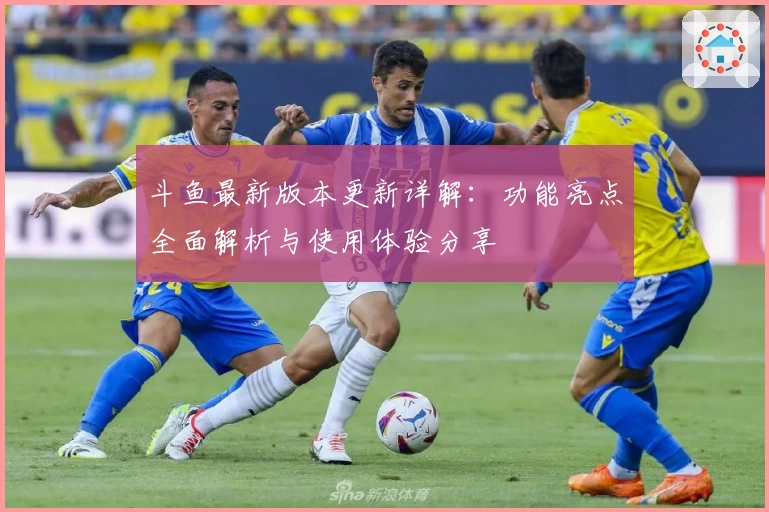 斗鱼最新版本更新详解：功能亮点全面解析与使用体验分享