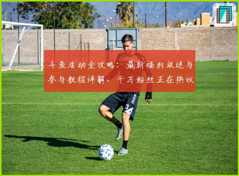 斗鱼活动全攻略：最新福利放送与参与教程详解，千万粉丝正在热议