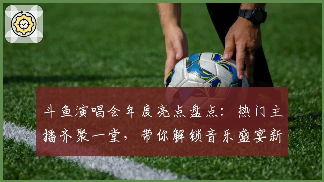 斗鱼演唱会年度亮点盘点：热门主播齐聚一堂，带你解锁音乐盛宴新体验