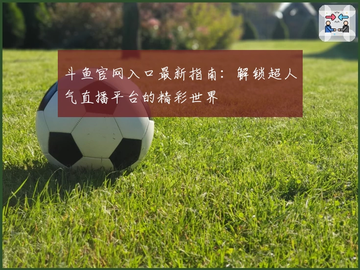 斗鱼官网入口最新指南：解锁超人气直播平台的精彩世界