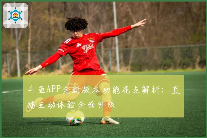 斗鱼APP全新版本功能亮点解析：直播互动体验全面升级