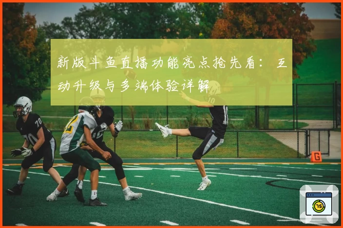 新版斗鱼直播功能亮点抢先看：互动升级与多端体验详解