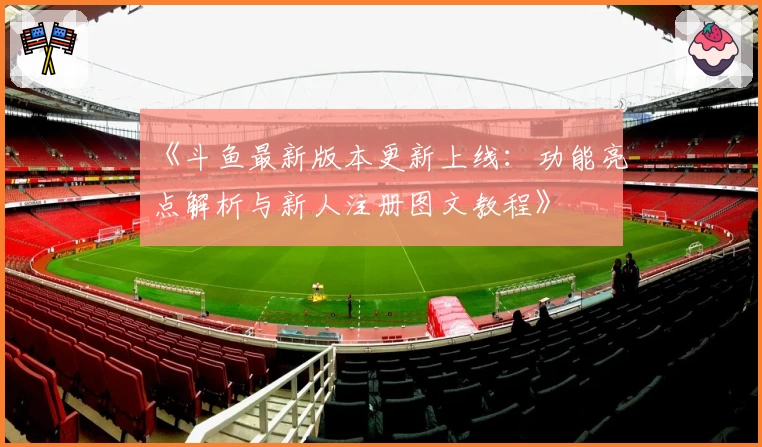 《斗鱼最新版本更新上线：功能亮点解析与新人注册图文教程》