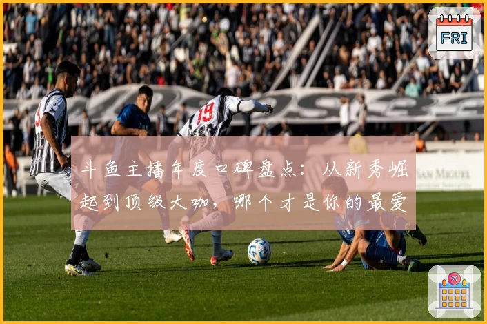 斗鱼主播年度口碑盘点：从新秀崛起到顶级大咖，哪个才是你的最爱？