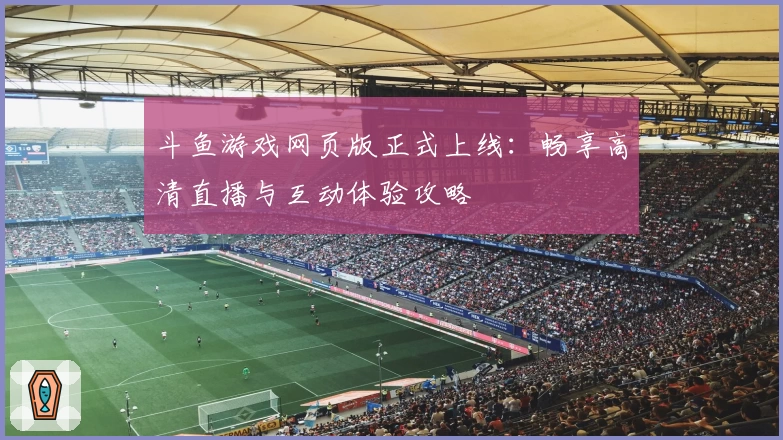 斗鱼游戏网页版正式上线：畅享高清直播与互动体验攻略