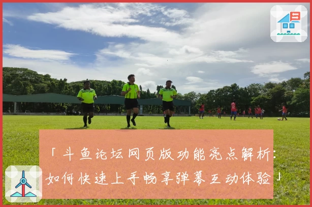 「斗鱼论坛网页版功能亮点解析:如何快速上手畅享弹幕互动体验」