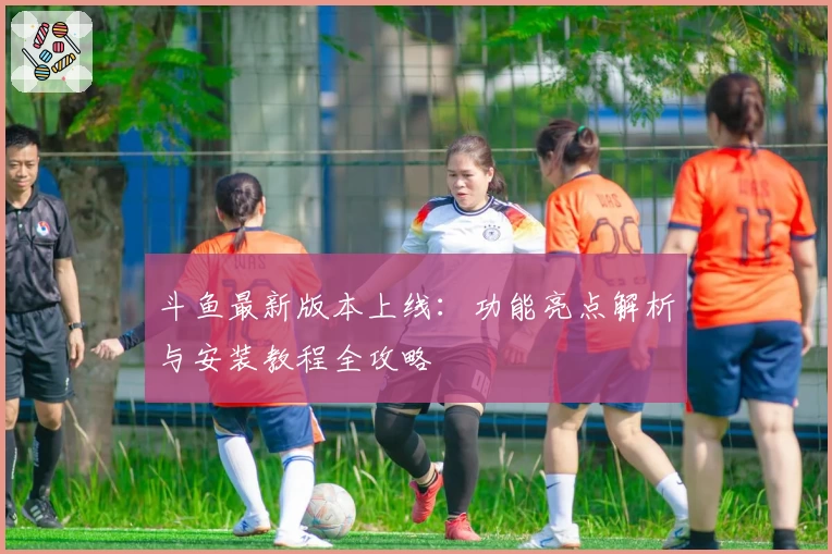 斗鱼最新版本上线：功能亮点解析与安装教程全攻略